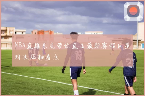NBA直播乐虎带你直击最新赛程巨星对决压轴看点