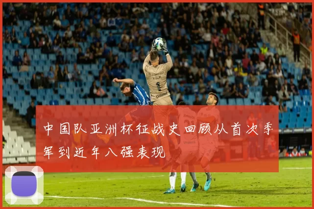中国队亚洲杯征战史回顾从首次季军到近年八强表现