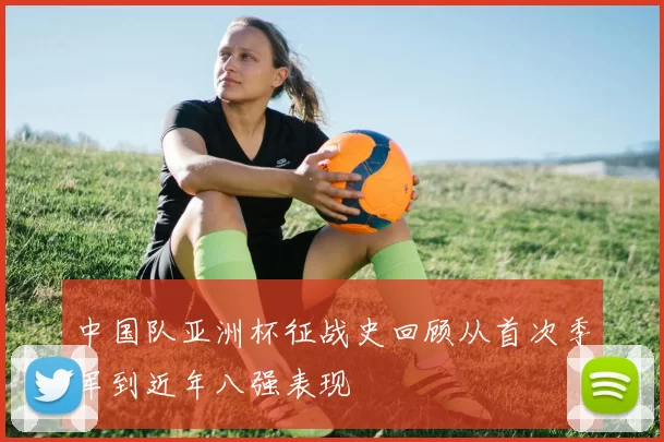 中国队亚洲杯征战史回顾从首次季军到近年八强表现