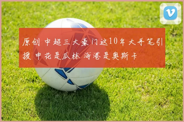 原创 中超三大豪门这10年大手笔引援 申花是瓜林 海港是奥斯卡