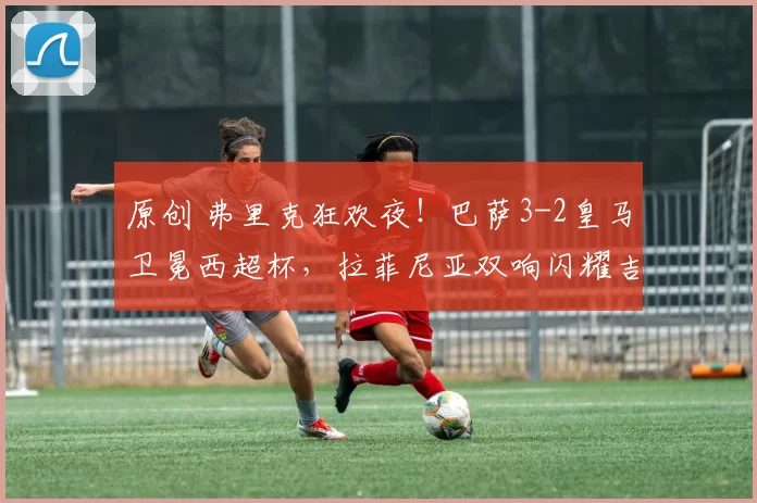 原创 弗里克狂欢夜！巴萨3-2皇马卫冕西超杯，拉菲尼亚双响闪耀吉达