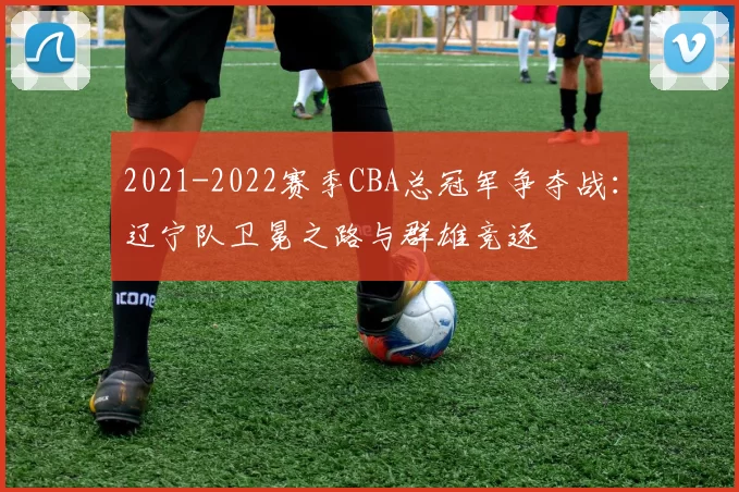 2021-2022赛季CBA总冠军争夺战:辽宁队卫冕之路与群雄竞逐