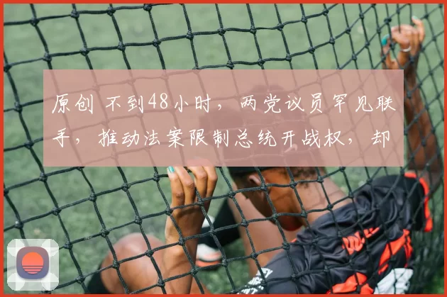 原创 不到48小时，两党议员罕见联手，推动法案限制总统开战权，却因一票之差失败，特朗普被催下台：对伊开火危险且愚蠢