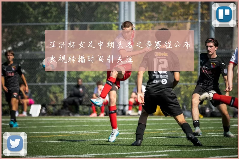 亚洲杯女足中朝头名之争赛程公布央视转播时间引关注