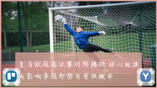 皇马欧冠淘汰赛对阵揭晓 核心轮换或影响争冠形势与晋级概率