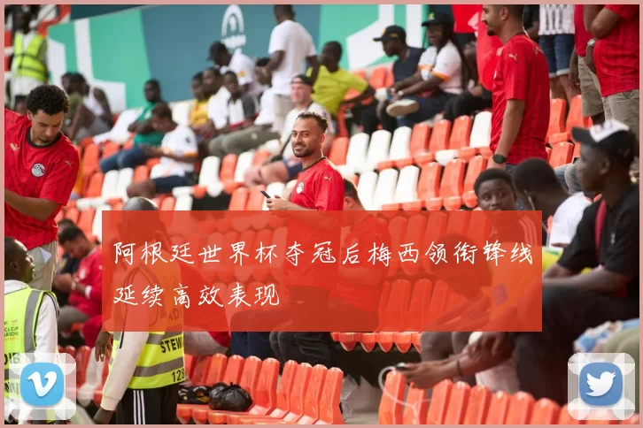 阿根廷世界杯夺冠后梅西领衔锋线延续高效表现