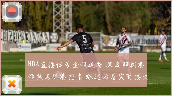 NBA直播信号全程追踪 深度解析赛程焦点观赛指南 球迷必看实时接收攻略