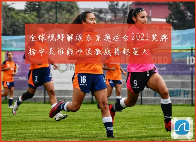 全球视野解读东京奥运会2021奖牌榜中美谁能冲顶激战再起星火