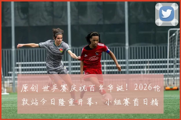 原创 世乒赛庆祝百年华诞！2026伦敦站今日隆重开幕，小组赛首日精彩纷呈