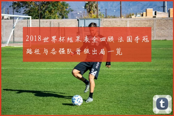 2018世界杯结果表全回顾 法国夺冠路径与各强队晋级出局一览
