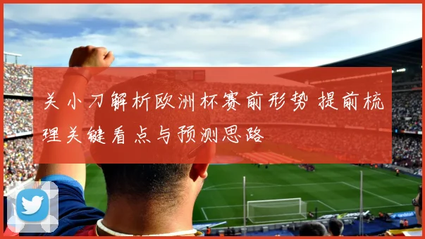 关小刀解析欧洲杯赛前形势 提前梳理关键看点与预测思路