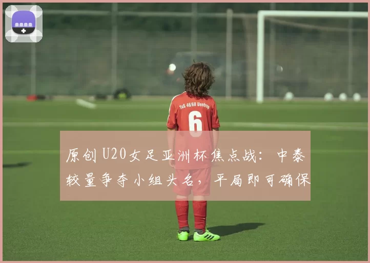 原创 U20女足亚洲杯焦点战：中泰较量争夺小组头名，平局即可确保优势晋级