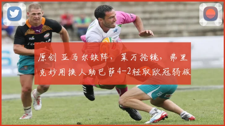 原创 亚马尔缺阵，莱万抢镜，弗里克妙用换人助巴萨4-2轻取欧冠弱旅