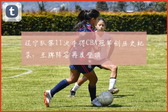 辽宁队第11次夺得CBA冠军创历史纪录,王牌阵容再度登顶