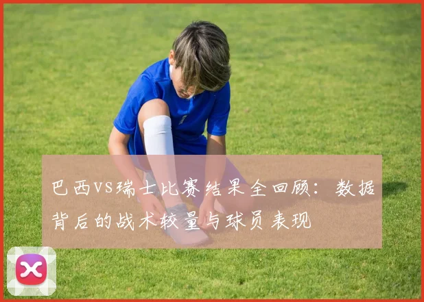 巴西vs瑞士比赛结果全回顾：数据背后的战术较量与球员表现