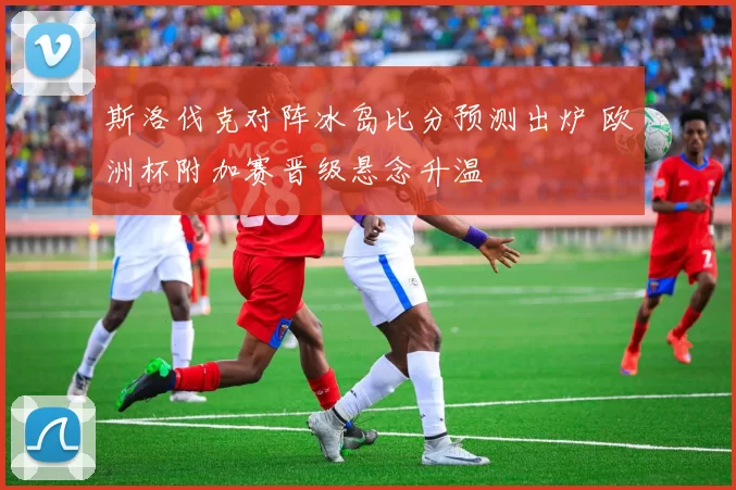 斯洛伐克对阵冰岛比分预测出炉 欧洲杯附加赛晋级悬念升温