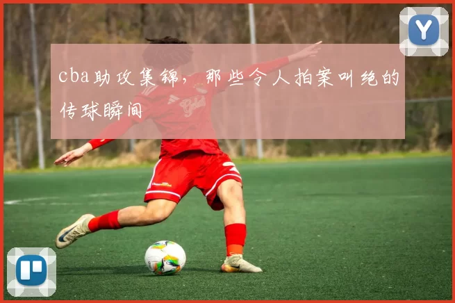 cba助攻集锦，那些令人拍案叫绝的传球瞬间