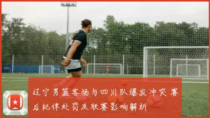 辽宁男篮客场与四川队爆发冲突 赛后纪律处罚及联赛影响解析