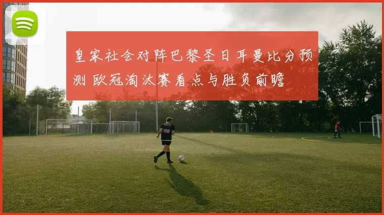 皇家社会对阵巴黎圣日耳曼比分预测 欧冠淘汰赛看点与胜负前瞻