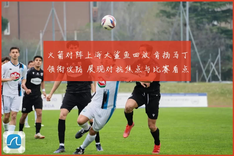 火箭对阵上海大鲨鱼回放 肯扬马丁领衔攻防 展现对抗焦点与比赛看点