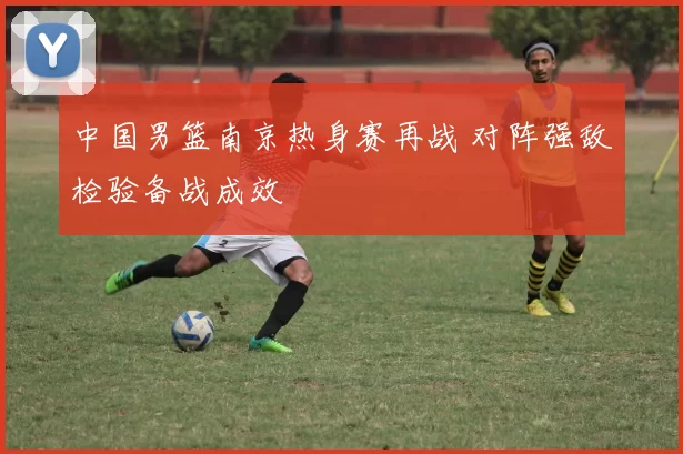 中国男篮南京热身赛再战 对阵强敌检验备战成效