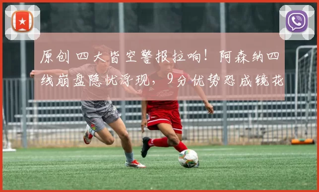 原创 四大皆空警报拉响！阿森纳四线崩盘隐忧浮现，9分优势恐成镜花水月