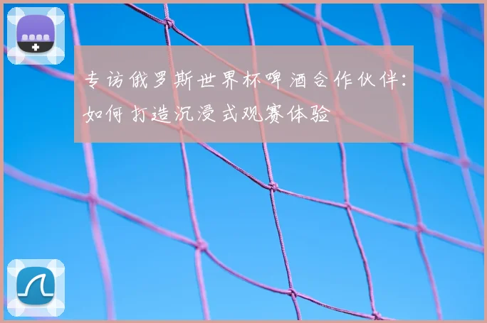 专访俄罗斯世界杯啤酒合作伙伴:如何打造沉浸式观赛体验