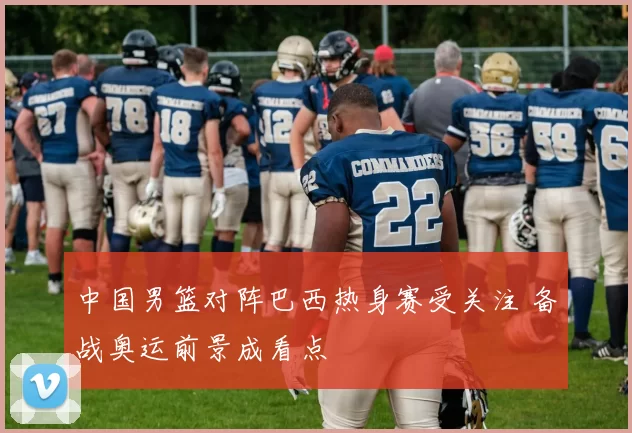 中国男篮对阵巴西热身赛受关注 备战奥运前景成看点