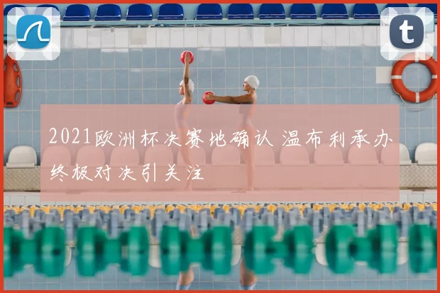 2021欧洲杯决赛地确认 温布利承办终极对决引关注