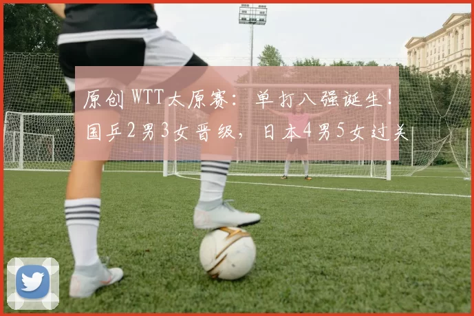 原创 WTT太原赛:单打八强诞生!国乒2男3女晋级,日本4男5女过关