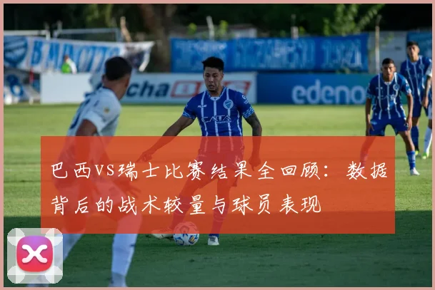 巴西vs瑞士比赛结果全回顾:数据背后的战术较量与球员表现