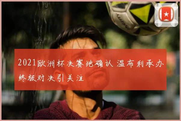 2021欧洲杯决赛地确认 温布利承办终极对决引关注
