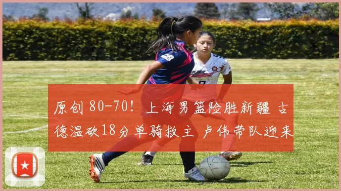 原创 80-70！上海男篮险胜新疆 古德温砍18分单骑救主 卢伟带队迎来连胜