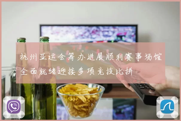 杭州亚运会筹办进展顺利赛事场馆全面就绪迎接多项竞技比拼