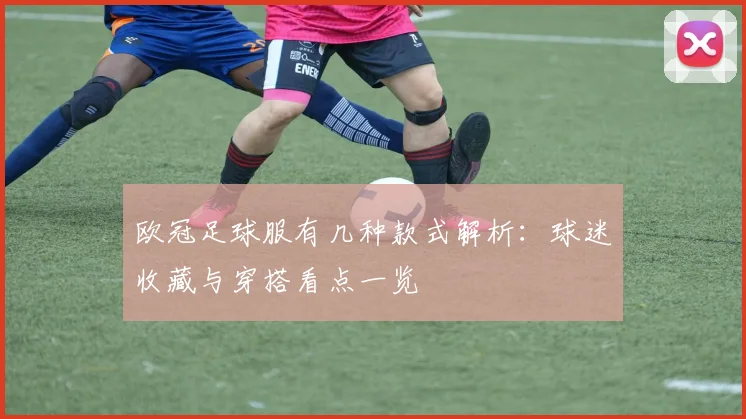 欧冠足球服有几种款式解析:球迷收藏与穿搭看点一览