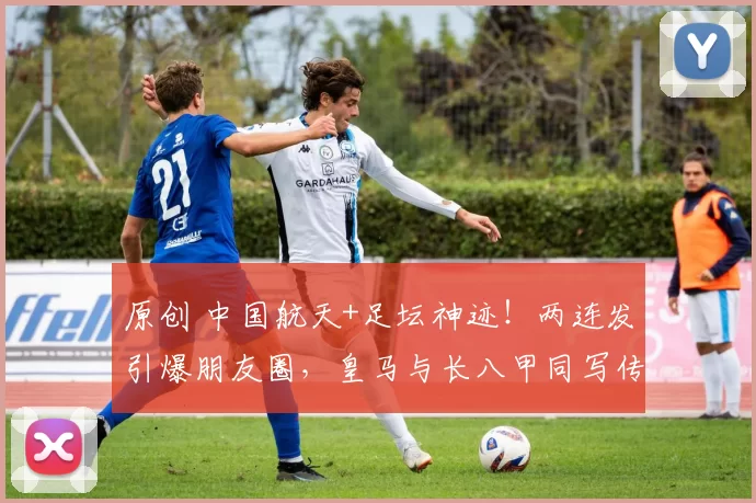 原创 中国航天+足坛神迹!两连发引爆朋友圈,皇马与长八甲同写传奇