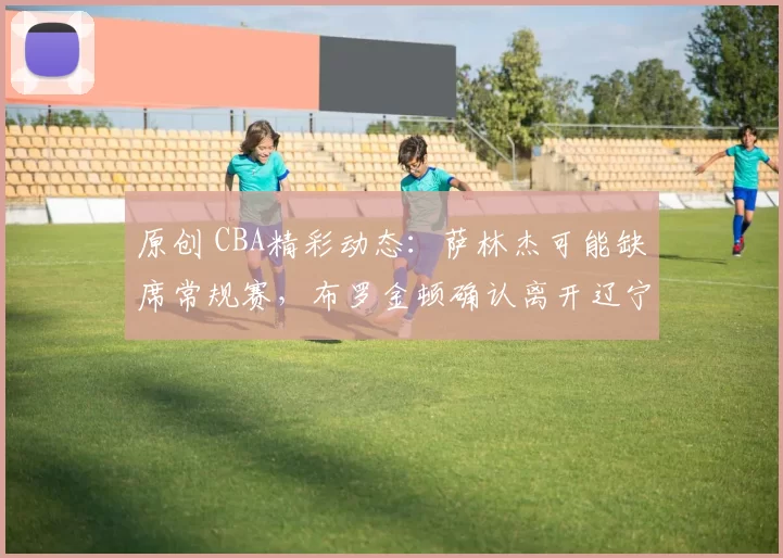 原创 CBA精彩动态:萨林杰可能缺席常规赛,布罗金顿确认离开辽宁男篮