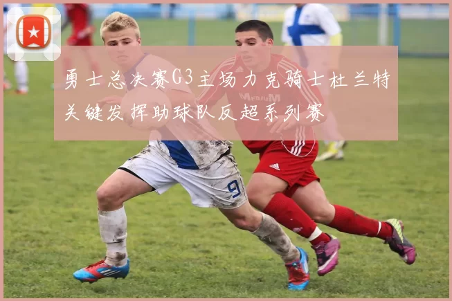 勇士总决赛G3主场力克骑士杜兰特关键发挥助球队反超系列赛