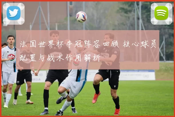 法国世界杯夺冠阵容回顾 核心球员配置与战术作用解析