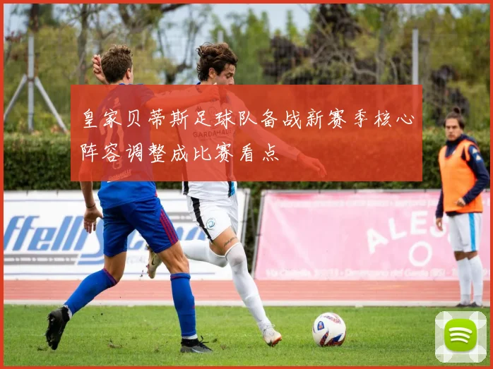 皇家贝蒂斯足球队备战新赛季核心阵容调整成比赛看点