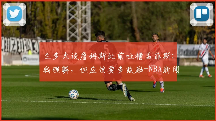 兰多夫谈詹姆斯此前吐槽孟菲斯：我理解，但应该要多鼓励-NBA新闻