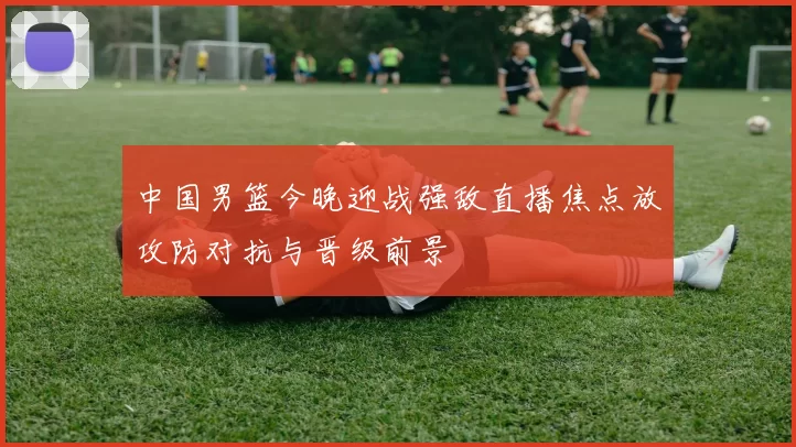 中国男篮今晚迎战强敌直播焦点放攻防对抗与晋级前景