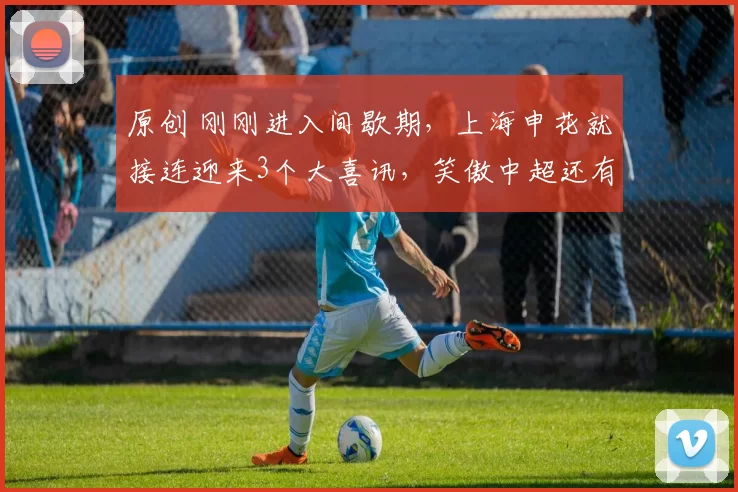 原创 刚刚进入间歇期,上海申花就接连迎来3个大喜讯,笑傲中超还有戏