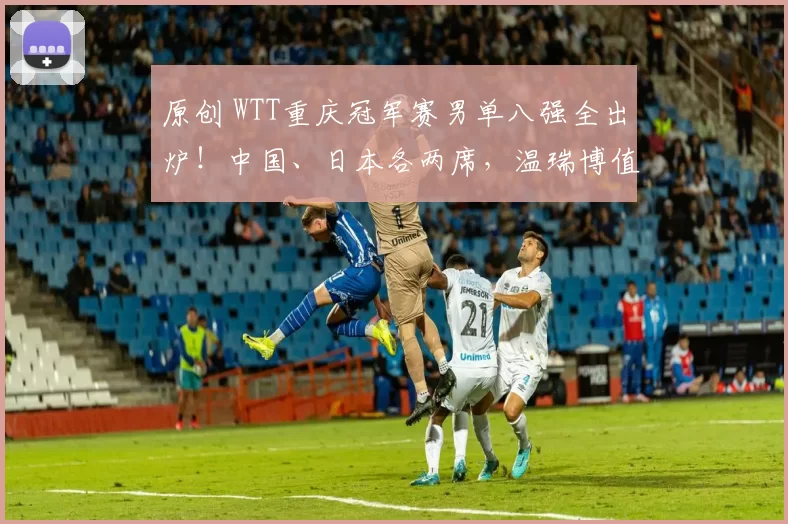 原创 WTT重庆冠军赛男单八强全出炉!中国、日本各两席,温瑞博值得期待