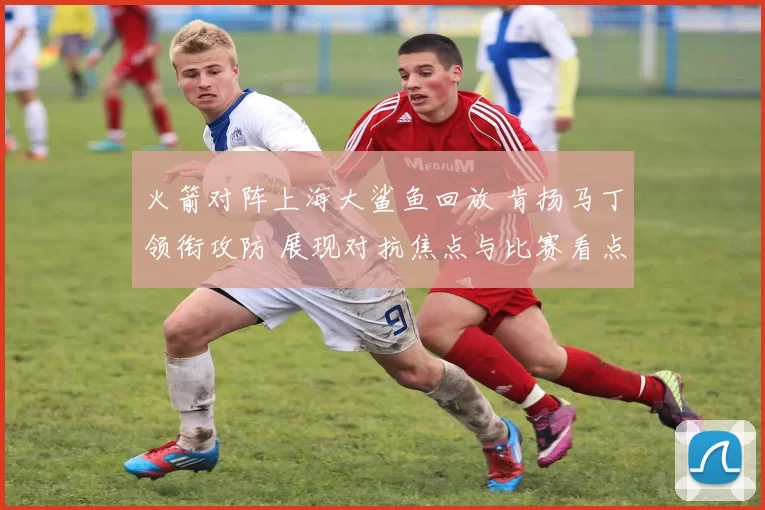 火箭对阵上海大鲨鱼回放 肯扬马丁领衔攻防 展现对抗焦点与比赛看点