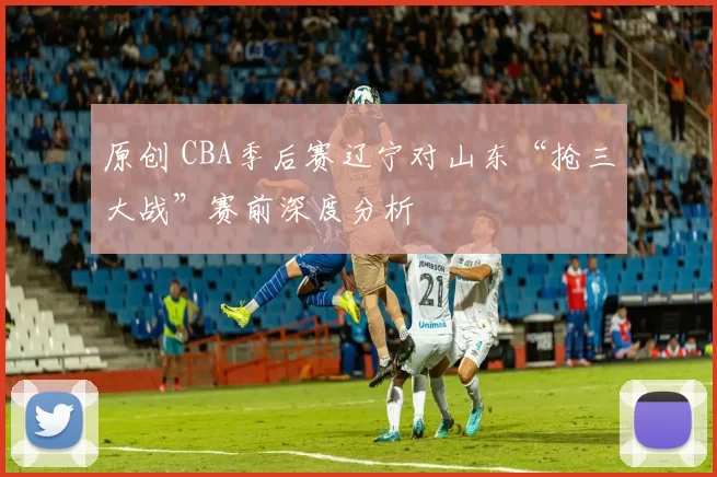 原创 CBA季后赛辽宁对山东“抢三大战”赛前深度分析
