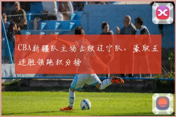 CBA新疆队主场击败辽宁队,豪取五连胜领跑积分榜