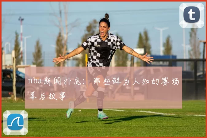 nba新闻扑虎:那些鲜为人知的赛场幕后故事