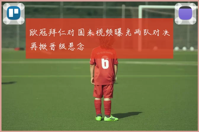 欧冠拜仁对国米视频曝光两队对决再掀晋级悬念