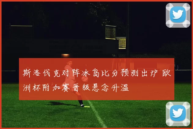 斯洛伐克对阵冰岛比分预测出炉 欧洲杯附加赛晋级悬念升温
